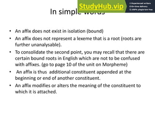 In simple words
• An affix does not exist in isolation (bound)
• An affix does not represent a lexeme that is a root (roots are
further unanalysable).
• To consolidate the second point, you may recall that there are
certain bound roots in English which are not to be confused
with affixes. (go to page 10 of the unit on Morpheme)
• An affix is thus additional constituent appended at the
beginning or end of another constituent.
• An affix modifies or alters the meaning of the constituent to
which it is attached.
 