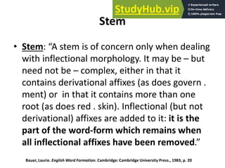 Stem
• Stem: “A stem is of concern only when dealing
with inflectional morphology. It may be – but
need not be – complex, either in that it
contains derivational affixes (as does govern .
ment) or in that it contains more than one
root (as does red . skin). Inflectional (but not
derivational) affixes are added to it: it is the
part of the word-form which remains when
all inflectional affixes have been removed.”
Bauer, Laurie. English Word Formation. Cambridge: Cambridge University Press., 1983, p. 20
 