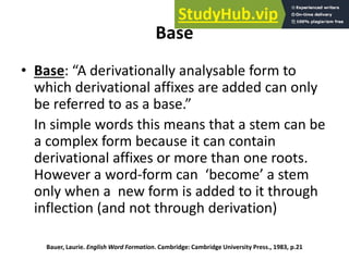 Base
• Base: “A derivationally analysable form to
which derivational affixes are added can only
be referred to as a base.”
In simple words this means that a stem can be
a complex form because it can contain
derivational affixes or more than one roots.
However a word-form can ‘become’ a stem
only when a new form is added to it through
inflection (and not through derivation)
Bauer, Laurie. English Word Formation. Cambridge: Cambridge University Press., 1983, p.21
 