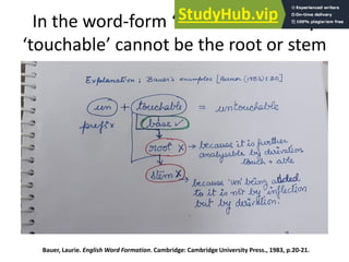 In the word-form ‘untouchable’ why
‘touchable’ cannot be the root or stem
Bauer, Laurie. English Word Formation. Cambridge: Cambridge University Press., 1983, p.20-21.
 