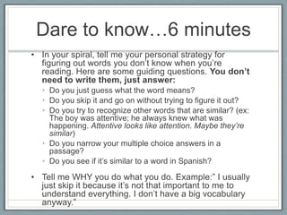 Dare to know…6 minutes
• In your spiral, tell me your personal strategy for
  figuring out words you don’t know when you’re
  reading. Here are some guiding questions. You don’t
  need to write them, just answer:
  • Do you just guess what the word means?
  • Do you skip it and go on without trying to figure it out?
  • Do you try to recognize other words that are similar? (ex:
    The boy was attentive; he always knew what was
    happening. Attentive looks like attention. Maybe they’re
    similar)
  • Do you narrow your multiple choice answers in a
    passage?
  • Do you see if it’s similar to a word in Spanish?

• Tell me WHY you do what you do. Example:‖ I usually
  just skip it because it’s not that important to me to
  understand everything. I don’t have a big vocabulary
  anyway.‖
 