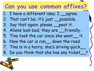 Can you use common affixes?
1. I have a different idea; I __agree.
2. That can’t be; it’s just __possible.
3. Say that again; please __peat it.
4. Aliens look bad; they are __friendly.
5. Tina took the car since she want__ it.
6. Now the car is run__ down the road.
7. Tina is in a hurry; she’s driving quick__.
8. Do you think that she has any ticket__?
 