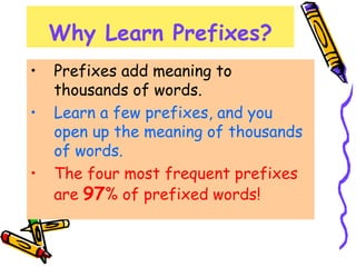 Why Learn Prefixes?
• Prefixes add meaning to
thousands of words.
• Learn a few prefixes, and you
open up the meaning of thousands
of words.
• The four most frequent prefixes
are 97% of prefixed words!
 