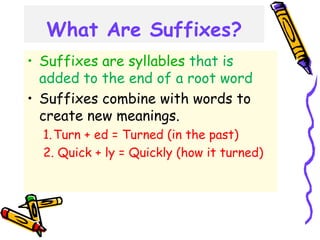 What Are Suffixes?
• Suffixes are syllables that is
added to the end of a root word
• Suffixes combine with words to
create new meanings.
1.Turn + ed = Turned (in the past)
2. Quick + ly = Quickly (how it turned)
 