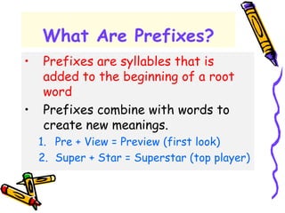 What Are Prefixes?
• Prefixes are syllables that is
added to the beginning of a root
word
• Prefixes combine with words to
create new meanings.
1. Pre + View = Preview (first look)
2. Super + Star = Superstar (top player)
 