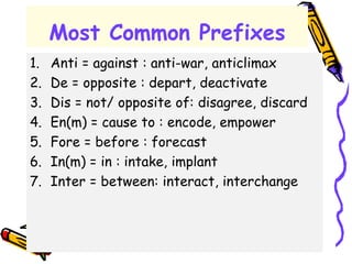 Most Common Prefixes
1. Anti = against : anti-war, anticlimax
2. De = opposite : depart, deactivate
3. Dis = not/ opposite of: disagree, discard
4. En(m) = cause to : encode, empower
5. Fore = before : forecast
6. In(m) = in : intake, implant
7. Inter = between: interact, interchange
 