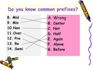 Do you know common prefixes?
8. Mid
9. Mis
10.Non
11.Over
12. Pre
13. Re
14. Semi
A. Wrong
B. Center
C. Not
D. Half
E. Again
F. Above
G. Before
 