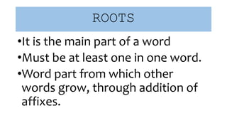 ROOTS
•It is the main part of a word
•Must be at least one in one word.
•Word part from which other
words grow, through addition of
affixes.
 