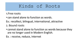 Kinds of Roots
1.Free roots
• can stand alone to function as words.
Ex.: recollect, bilingual, international, attractive
2. Bound roots
• cannot stand alone to function as words because they
are no longer used in Modern English.
Ex. : receive, reduce, internet
 