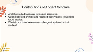 Contributions of Ancient Scholars
● Aristotle studied biological forms and structures.
● Galen dissected animals and recorded observations, influencing
future studies.
● What do you think were some challenges they faced in their
studies?
 