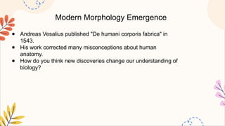 Modern Morphology Emergence
● Andreas Vesalius published "De humani corporis fabrica" in
1543.
● His work corrected many misconceptions about human
anatomy.
● How do you think new discoveries change our understanding of
biology?
 