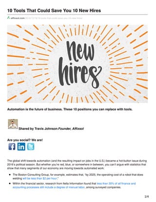 10 Tools That Could Save You 10 New Hires
aﬃxsol.com/2016/12/18/10-tools-that-could-save-you-10-new-hires/
Automation is the future of business. These 10 positions you can replace with tools.
Shared by Travis Johnson Founder, Aﬃxsol
Are you social? We are!
The global shift towards automation (and the resulting impact on jobs in the U.S.) became a hot-button issue during
2016’s political season. But whether you’re red, blue, or somewhere in between, you can’t argue with statistics that
show that many segments of our economy are moving towards automated work:
The Boston Consulting Group, for example, estimates that, “by 2025, the operating cost of a robot that does
welding will be less than $2 per hour.”
Within the ﬁnancial sector, research from Itella Information found that less than 30% of all ﬁnance and
accounting processes still include a degree of manual labor, among surveyed companies.
Even mass transit is aﬀected, with Time’s Katy Steinmetz predicting that self-driving trucks are on the way, 1/4
 