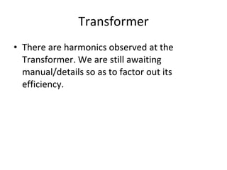 Transformer There are harmonics observed at the Transformer. We are still awaiting manual/details so as to factor out its efficiency. 