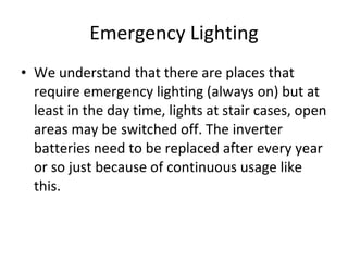 Emergency Lighting We understand that there are places that require emergency lighting (always on) but at least in the day time, lights at stair cases, open areas may be switched off. The inverter batteries need to be replaced after every year or so just because of continuous usage like this. 