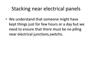 Stacking near electrical panels We understand that someone might have kept things just for few hours or a day but we need to ensure that there must be no piling near electrical junctions,switchs.  