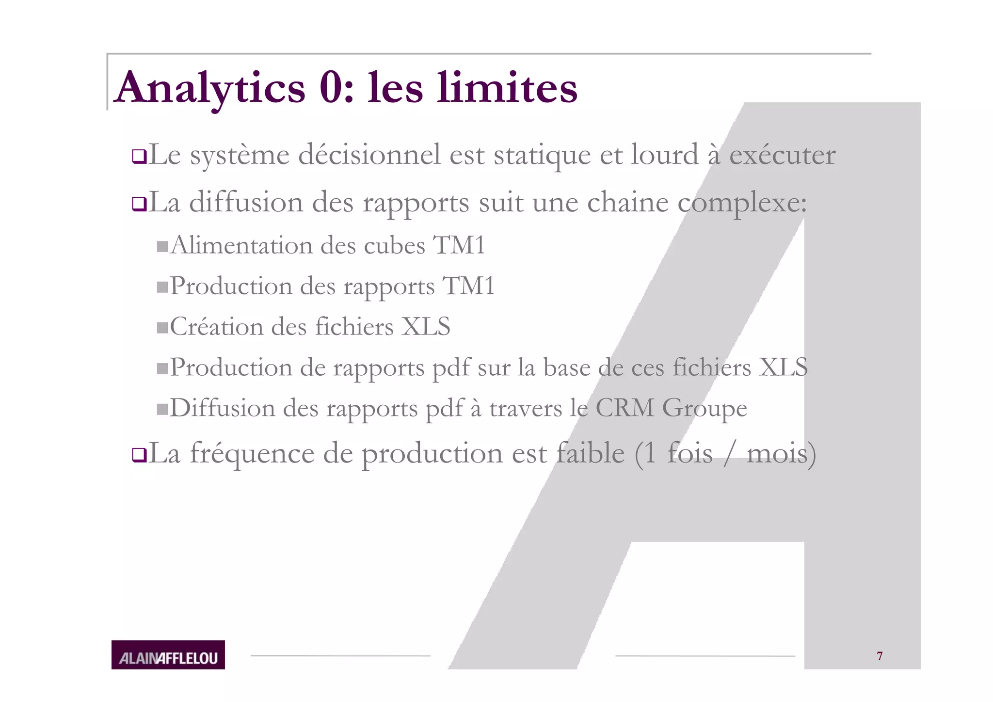 Analytics 0: les limites
 Le système décisionnel est statique et lourd à exécuter
 La diffusion des rapports suit une chaine complexe:
  Alimentation des cubes TM1
  Production des rapports TM1
  Création des fichiers XLS
  Production de rapports pdf sur la base de ces fichiers XLS
  Diffusion des rapports pdf à travers le CRM Groupe
 La fréquence de production est faible (1 fois / mois)




                                                               7
 