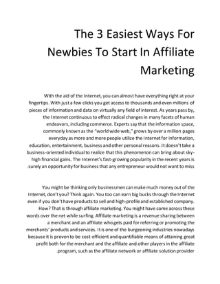 The 3 Easiest Ways For
Newbies To Start In Affiliate
Marketing
With the aid of the Internet, you can almost have everything right at your
fingertips. With justa few clicks you get access to thousands and even millions of
pieces of information and data on virtually any field of interest. As years pass by,
the Internetcontinuous to effect radical changes in many facets of human
endeavors, including commerce. Experts say that the information space,
commonly known as the “world wide web,” grows by over a million pages
everyday as more and more people utilize the Internetfor information,
education, entertainment, business and other personalreasons. Itdoesn’ttake a
business-oriented individualto realize that this phenomenon can bring about sky-
high financial gains. The Internet’s fast-growing popularity in the recent years is
surely an opportunity for business that any entrepreneur would not want to miss.
You might be thinking only businessmen can make much money out of the
Internet, don’tyou? Think again. You too can earn big bucks through the Internet
even if you don’thave products to sell and high-profileand established company.
How? That is through affiliate marketing. You might have come across these
words over the net while surfing. Affiliate marketing is a revenue sharing between
a merchant and an affiliate who gets paid for referring or promoting the
merchants’ products and services. Itis one of the burgeoning industries nowadays
because it is proven to be cost-efficient and quantifiable means of attaining great
profit both for the merchant and the affiliate and other players in the affiliate
program, such as the affiliate network or affiliate solution provider.
 