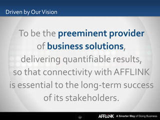 Driven by Our Vision


    To be the preeminent provider
         of business solutions,
     delivering quantifiable results,
  so that connectivity with AFFLINK
 is essential to the long-term success
           of its stakeholders.
                            A Smarter Way of Doing Business
 