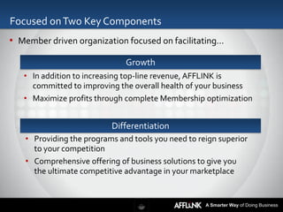 Focused on Two Key Components
• Member driven organization focused on facilitating…

                              Growth
   • In addition to increasing top-line revenue, AFFLINK is
     committed to improving the overall health of your business
   • Maximize profits through complete Membership optimization


                          Differentiation
   • Providing the programs and tools you need to reign superior
     to your competition
   • Comprehensive offering of business solutions to give you
     the ultimate competitive advantage in your marketplace


                                                    A Smarter Way of Doing Business
 