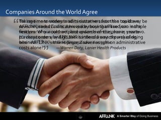 Companies Around the World Agree

  “
    We save more money in administrative costs than top down, be
    Taking time to understand its customers from the could ever
    saved in product costs achieved bymore than $100,000 in the
    AFFLINK saved Zodiac Aerospace buying offline from multiple
    vendors. Why would we place upwards of $125,000 in year two.
    first year of our contract, and orders over the phone, create
    purchase orders, and go backis indeed a way of purchasing,
    It’s easy to see why AFFLINK to the old smarter way of doing

             ””
    business.
    when AFFLINK's online process saves us 75% on administrative
                    —Mike Hollinger, Zodiac Aerospace
    costs alone?        —Warren Doty, Lanier Health Products




                                                  A Smarter Way of Doing Business
 