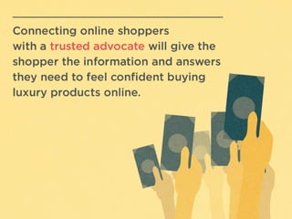 ConnecAng	
  online	
  shoppers	
  
with	
  a	
  trusted	
  advocate	
  will	
  
give	
  the	
  shopper	
  the	
  
informaAon	
  and	
  answers	
  
they	
  need	
  to	
  feel	
  conﬁdent	
  
buying	
  luxury	
  products	
  
online.	
  
	
  
 