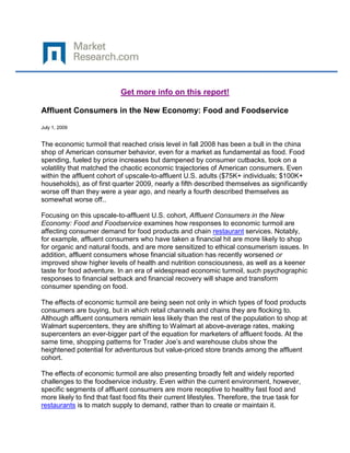 Get more info on this report!

Affluent Consumers in the New Economy: Food and Foodservice

July 1, 2009


The economic turmoil that reached crisis level in fall 2008 has been a bull in the china
shop of American consumer behavior, even for a market as fundamental as food. Food
spending, fueled by price increases but dampened by consumer cutbacks, took on a
volatility that matched the chaotic economic trajectories of American consumers. Even
within the affluent cohort of upscale-to-affluent U.S. adults ($75K+ individuals; $100K+
households), as of first quarter 2009, nearly a fifth described themselves as significantly
worse off than they were a year ago, and nearly a fourth described themselves as
somewhat worse off..

Focusing on this upscale-to-affluent U.S. cohort, Affluent Consumers in the New
Economy: Food and Foodservice examines how responses to economic turmoil are
affecting consumer demand for food products and chain restaurant services. Notably,
for example, affluent consumers who have taken a financial hit are more likely to shop
for organic and natural foods, and are more sensitized to ethical consumerism issues. In
addition, affluent consumers whose financial situation has recently worsened or
improved show higher levels of health and nutrition consciousness, as well as a keener
taste for food adventure. In an era of widespread economic turmoil, such psychographic
responses to financial setback and financial recovery will shape and transform
consumer spending on food.

The effects of economic turmoil are being seen not only in which types of food products
consumers are buying, but in which retail channels and chains they are flocking to.
Although affluent consumers remain less likely than the rest of the population to shop at
Walmart supercenters, they are shifting to Walmart at above-average rates, making
supercenters an ever-bigger part of the equation for marketers of affluent foods. At the
same time, shopping patterns for Trader Joe’s and warehouse clubs show the
heightened potential for adventurous but value-priced store brands among the affluent
cohort.

The effects of economic turmoil are also presenting broadly felt and widely reported
challenges to the foodservice industry. Even within the current environment, however,
specific segments of affluent consumers are more receptive to healthy fast food and
more likely to find that fast food fits their current lifestyles. Therefore, the true task for
restaurants is to match supply to demand, rather than to create or maintain it.
 