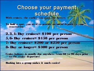 13
Choose your paymentChoose your payment
scheduleschedule
With cruises, the earlier you start the better.With cruises, the earlier you start the better.
To hold a spot, you need to provide an initial deposit to yourTo hold a spot, you need to provide an initial deposit to your
reservationreservation
2,3,4- Day cruises= $100 per person2,3,4- Day cruises= $100 per person
5,6- Day cruises= $150 per person5,6- Day cruises= $150 per person
7- Day cruises= $200 or $250 per person7- Day cruises= $200 or $250 per person
8- Day or longer= $300 per person8- Day or longer= $300 per person
Cruise balance is usually due anywhere from 60 to 90 days priorCruise balance is usually due anywhere from 60 to 90 days prior
to the cruise departure!to the cruise departure!
Booking into a group makes it much easier!Booking into a group makes it much easier!
 