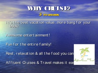 15
WHY CRUISE?WHY CRUISE?
5 reasons5 reasons
I t ’s t he best vacat ion value…mor e bang f or yourI t ’s t he best vacat ion value…mor e bang f or your
buck!buck!
Awesome ent er t ainment !Awesome ent er t ainment !
Fun f or t he ent ir e f amily!Fun f or t he ent ir e f amily!
Rest , r elaxat ion & all t he f ood you can eat !Rest , r elaxat ion & all t he f ood you can eat !
Af f luent Cr uises & Tr avel makes it easy!Af f luent Cr uises & Tr avel makes it easy!
 