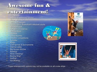 17
Awesome fun &Awesome fun &
entertainment!entertainment!• Comedy ShowsComedy Shows
• Live BandsLive Bands
• Broadway-styled live showsBroadway-styled live shows
• Water Slides & PoolsWater Slides & Pools
• Spas & MassagesSpas & Massages
• Athletic Gym, Basketball/Volleyball courtsAthletic Gym, Basketball/Volleyball courts
• Miniature GolfMiniature Golf
• Full Service CasinosFull Service Casinos
• Various BarsVarious Bars
• ArcadesArcades
• Game RoomsGame Rooms
• Couples competitionsCouples competitions
• KaraokeKaraoke
• BingoBingo
• Card games & tournamentsCard games & tournaments
• Internet cafésInternet cafés
• Big Screen MoviesBig Screen Movies
• Bowling*Bowling*
• Rock-Climbing*Rock-Climbing*
• Boxing Ring*Boxing Ring*
• Surfing*Surfing*
• Ice-Skating*Ice-Skating*
* These entertainment options may not be available on all cruise ships* These entertainment options may not be available on all cruise ships
 