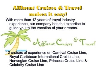 22
Affluent Cruises & TravelAffluent Cruises & Travel
makes it easy!makes it easy!
With more than 12 years of travel industryWith more than 12 years of travel industry
experience, our company has the expertise toexperience, our company has the expertise to
guide you to the vacation of your dreams.guide you to the vacation of your dreams.
12 cruises of experience on Carnival Cruise Line,12 cruises of experience on Carnival Cruise Line,
Royal Caribbean International Cruise Line,Royal Caribbean International Cruise Line,
Norwegian Cruise Line, Princess Cruise Line &Norwegian Cruise Line, Princess Cruise Line &
Celebrity Cruise LineCelebrity Cruise Line
 