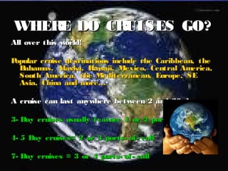 4
WHERE DO CRUISES GO?WHERE DO CRUISES GO?
All over this world!All over this world!
Popular cruise destinations include the Caribbean, thePopular cruise destinations include the Caribbean, the
Bahamas, Alaska, Hawaii, Mexico, Central America,Bahamas, Alaska, Hawaii, Mexico, Central America,
South America, the Mediterranean, Europe, SESouth America, the Mediterranean, Europe, SE
Asia, China and more…Asia, China and more…
A cruise can last anywhere between 2 and 30 days.A cruise can last anywhere between 2 and 30 days.
3- Day cruises usually feature 1 or 2 ports- of- call3- Day cruises usually feature 1 or 2 ports- of- call
4- 5 Day cruises= 2 or 3 ports- of- call4- 5 Day cruises= 2 or 3 ports- of- call
7- Day cruises = 3 or 4 ports- of- call7- Day cruises = 3 or 4 ports- of- call
 