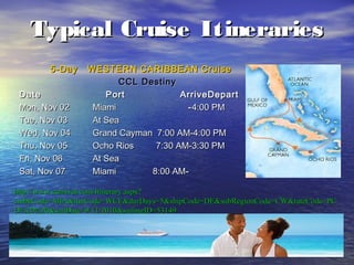 6
Typical Cruise ItinerariesTypical Cruise Itineraries
5-Day5-Day WESTERN CARIBBEAN CruiseWESTERN CARIBBEAN Cruise
CCL DestinyCCL Destiny
Date Port ArriveDepartDate Port ArriveDepart
Mon, Nov 02Mon, Nov 02 MiamiMiami --4:00 PM4:00 PM
Tue, Nov 03Tue, Nov 03 At SeaAt Sea
Wed, Nov 04Wed, Nov 04 Grand Cayman 7:00 AM-4:00 PMGrand Cayman 7:00 AM-4:00 PM
Thu, Nov 05Thu, Nov 05 Ocho Rios 7:30 AM-3:30 PMOcho Rios 7:30 AM-3:30 PM
Fri, Nov 06Fri, Nov 06 At SeaAt Sea
Sat, Nov 07Sat, Nov 07 MiamiMiami 8:00 AM8:00 AM--
http://www.carnival.com/Itinerary.aspx?http://www.carnival.com/Itinerary.aspx?
embkCode=MIA&itinCode=WCE&durDays=5&shipCode=DE&subRegionCode=CW&rateCode=PCembkCode=MIA&itinCode=WCE&durDays=5&shipCode=DE&subRegionCode=CW&rateCode=PC
D%20%20&sailDate=9/11/2010&sailingID=53149D%20%20&sailDate=9/11/2010&sailingID=53149
 