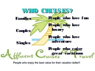 8
WHO CRUISES?WHO CRUISES?
FamiliesFamilies
CouplesCouples
SinglesSingles
People who love funPeople who love fun
People who lovePeople who love
luxuryluxury
People who lovePeople who love
adventureadventure
People who enjoyPeople who enjoy
great vacationsgreat vacations
People who enjoy the best value for their vacation dollar!!People who enjoy the best value for their vacation dollar!!
 