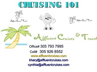 1
CRUISING 101CRUISING 101
Office#Office# 305 793 7995305 793 7995
Cell#Cell# 305 926 8552305 926 8552
www.affluentcruises.comwww.affluentcruises.com
khary@affluentcruises.comkhary@affluentcruises.com
cynthia@affluentcruises.comcynthia@affluentcruises.com
 