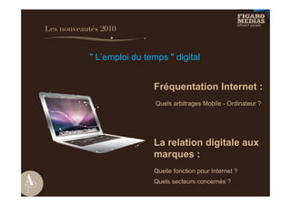 Les nouveautés 2010


            " L’emploi du temps " digital


                            Fréquentation Internet :
                             Quels arbitrages Mobile - Ordinateur ?




                            La relation digitale aux
                            marques :
                            Quelle fonction pour Internet ?
                            Quels secteurs concernés ?
 