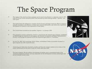 The Space Program
   The origins of the American Space program can be traced most directly to a dramatic event in 1957,
    when the Soviet Union announced that it had launched an earth-orbiting satellite—Sputnik—into
    outer space.


   The United States felt obligated to compete with the Soviets and began strenuous efforts to improve
    scientific education in the schools, to create more research laboratories, and, above all, to speed the
    development of America’s own exploration of outer space.


   The United States launched its first satellite, Explorer 1, in January 1958.


   The centerpiece of space exploration, however, soon became the manned space program, established
    in 1958 through the creation of a new agency, the National Aeronautics and Space Administration
    (NASA), and through the selection of the first American space pilots, or “astronauts.”


   On July 20, 1969, Neil Armstrong, Edwin Aldrin, and Michael Collins successfully traveled in a
    space capsule into orbit round the moon.


   Armstrong and Aldrin then detached a smaller craft from the capsule, landed on the surface of the
    moon, and became the first men to walk on a body other than earth.


   The space program, like the military development of missiles, gave a tremendous boost to the
    American aeronautics industry and was responsible for the development of many technologies that
    proved valuable in other areas.
 