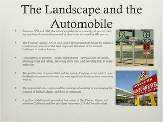 The Landscape and the

         Automobile
    Between 1950 and 1980, the nation’s population increased by 50 percent, but
    the numbers of automobiles owned by Americans increased by 400 percent.


   The Federal Highway Act of 1956, which appropriated $25 billion for highway
    construction, was one of the most important alteration of the national
    landscape in modern history.


   Great ribbons of concrete—40,000 miles of them—spread across the nation,
    spanning rivers and valleys, traversing every state, and providing links to every
    major city.


   The proliferation of automobiles and the spread of highways also made it easier
    for families to move into homes that were significant distances from where they
    worked.


   The automobile also transformed the landscape of retailing by encouraging the
    creation of fast food chains and drive-in restaurants.


   Ray Kroc’s McDonald’s opened its first outlets in Des Plaines, Illinois, and
    southern California and five years later there were 228 McDonalds outlets.
 