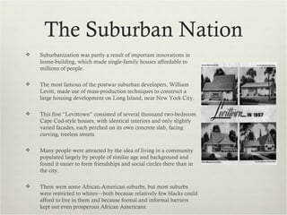 The Suburban Nation
   Suburbanization was partly a result of important innovations in
    home-building, which made single-family houses affordable to
    millions of people.

   The most famous of the postwar suburban developers, William
    Levitt, made use of mass-production techniques to construct a
    large housing development on Long Island, near New York City.

   This first “Levittown” consisted of several thousand two-bedroom
    Cape Cod-style houses, with identical interiors and only slightly
    varied facades, each perched on its own concrete slab, facing
    curving, treeless streets.

   Many people were attracted by the idea of living in a community
    populated largely by people of similar age and background and
    found it easier to form friendships and social circles there than in
    the city.

   There were some African-American suburbs, but most suburbs
    were restricted to whites—both because relatively few blacks could
    afford to live in them and because formal and informal barriers
    kept out even prosperous African Americans.
 