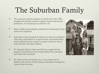 The Suburban Family
   The enormous cultural emphasis on family life in the 1950s
    strengthened popular prejudices against women entering the
    professions, or occupying any paid job at all.

   Many middle-class husbands considered it demeaning for their
    wives to be employed.

   And many women themselves shied away from the workplace
    when they could afford to, in part because of prevailing ideas
    about motherhood that seemed to require women to stay at
    home full-time with their children.

   Dr. Benjamin Spock’s Baby and Child Care taught that the
    purpose of motherhood was to help children learn and grow
    and realize their potential.

   Dr. Spock at first envisioned only a very modest role for
    fathers in the process of child rearing, although he changed his
    views on this over time.
 