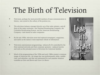 The Birth of Television
   Television, perhaps the most powerful medium of mass communication in
    history, was central to the culture of the postwar era.


   The television industry emerged directly out of the radio industry, and all
    three of the major networks—the National Broadcasting Company, the
    Columbia Broadcasting System, and the American Broadcasting
    Company—had started as radio companies.


   By the late 1950s, television news had replaced newspapers, magazines,
    and radios as the nation’s most important vehicle of information.


   Television entertainment programming—almost all of it controlled by the
    three national networks and their corporate sponsors—replaced movies
    and radio as the principal source of diversion for American families.


   Much of the programming of the 1950s and early 1960s created a common
    image of American life—an image that was predominantly white, middle-
    class, and suburban, and that was epitomized by such popular situation
    comedies as Ozzie and Harriet and Leave it to Beaver.
 