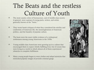 The Beats and the restless
        Culture of Youth
   The most caustic critics of bureaucracy, and of middle-class society
    in general, were a group of young poets, writers, and artists
    generally known as the “beats.”

   They wrote harsh critiques of what they considered the sterility and
    conformity of American life, the meaninglessness of American
    politics, and the banality of popular culture.

   The beats were the most visible evidence of a widespread
    restlessness among young Americans in the 1950s.

   Young middle-class Americans were growing up in a culture that
    encouraged them to expect wholly fulfilling lives; but of course they
    were living in a world in which almost all of them experienced
    obstacles to complete fulfillment.

   Many young people began to wear clothes and adopt hairstyles that
    mimicked popular images of juvenile criminal gangs.
 