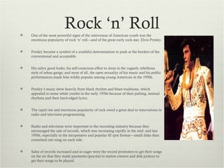 
                         Rock ‘n’ Roll
    One of the most powerful signs of the restiveness of American youth was the
    enormous popularity of rock ‘n’ roll—and of the great early rock star, Elvis Presley.


   Presley became a symbol of a youthful determination to push at the borders of the
    conventional and acceptable.


   His sultry good looks; his self-conscious effort to dress in the vaguely rebellious
    style of urban gangs; and most of all, the open sexuality of his music and his public
    performances made him wildly popular among young American in the 1950s.


   Presley’s music drew heavily from black rhythm and blues traditions, which
    appealed to some white youths in the early 1950s because of their pulsing, sensual
    rhythms and their hard-edged lyrics.


   The rapid rise and enormous popularity of rock owed a great deal to innovations in
    radio and television programming.


   Radio and television were important to the recording industry because they
    encouraged the sale of records, which was increasing rapidly in the mid- and late
    1950s, especially in the inexpensive and popular 45 rpm format—small disks than
    contained one song on each side.


   Sales of records increased and so eager were the record promoters to get their songs
    on the air that they made payments (payola) to station owners and disk jockeys to
    get their songs to be played.
 