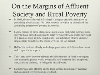 On the Margins of Affluent
    Society and Rural Poverty
   In 1962, the socialist writer Michael Harington created a sensation by
    publishing a book called The Other America, in which he chronicled the
    continuing existence of poverty in America.

   Eighty percent of those classified as poor at any particular moment were
    likely to have moved into poverty relatively recently and might move out
    of it again as soon as they found a job—an indication of how unstable
    employment could be at the lower levels of the job market.

   Half of the nation’s elderly and a large proportion of African Americans
    and Hispanics were poor.

   This “hard-core” poverty rebuked the assumptions of those who argued
    that economic growth would eventually lead everyone into prosperity;
    that, as many claimed, “a rising tide lifts all boats.”

   Farmers were also affected due to their income being largely reduced
    and as a result were producing less food.
 