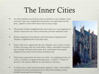 The Inner Cities
   As white families moved from cities to suburbs in vast numbers, more
    and more inner-city neighborhoods became vast repositories for the
    poor, “ghettos” from which there was no easy escape.

   The growth of these neighborhoods owed much to a vast migration of
    African Americans out of the countryside and into industrial cities.

   Similar migrations from Mexico and Puerto Rico expanded poor
    Hispanic neighborhoods at the same time.

   Some critics have argued that the new migrants were victims, in part,
    of their own pasts, that the work habits, values, and family structures
    they brought with them them from their rural homes were poorly
    adapted to the needs of the modern industrial city.

   Others have argued that the inner city itself—its crippling poverty, its
    crime, is violence, its apparent hopelessness—created a “culture of
    poverty” that made it difficult for individuals to advance.

   In many cases, urban renewal projects replaced “slums” with middle
    and upper-income housing (part of an often futile attempt to keep
    middle-class people from leaving).
 