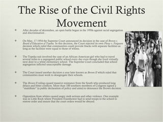 The Rise of the Civil Rights

            Movement
     After decades of skirmishes, an open battle began in the 1950s against racial segregation
     and discrimination .

    On May, 17 1954 the Supreme Court announced its decision in the case of Brown v.
     Board of Education of Topeka. In this decision, the Court rejected its own Plessy v. Ferguson
     decision which ruled that communities could provide blacks with separate facilities as
     long as the facilities were equal to those of whites.

    The Topeka suit involved the case of an African American girl who had to travel
     several miles to a segregated public school every day even though she lived virtually
     next door to a white elementary school. The Supreme Court concluded that school
     segregation inflicted unacceptable damage.

    The Court issued another decision a year later known as Brown II which ruled that
     communities must work to desegregate their schools.

    The Brown II ruling caused massive resistance from the South who produced long
     delays and bitter conflicts. More than 100 southern members of Congress signed a
     “manifesto” (a public declaration of policy and aims) to denounce the Brown decision.

    Opposition from whites caused angry mob actions and other violence. One example
     was in Little Rock where President Eisenhower had to send troops to the school to
     restore order and ensure that the court orders would be obeyed.
 