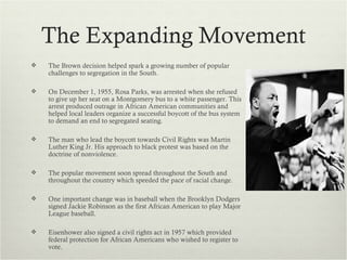 The Expanding Movement
   The Brown decision helped spark a growing number of popular
    challenges to segregation in the South.

   On December 1, 1955, Rosa Parks, was arrested when she refused
    to give up her seat on a Montgomery bus to a white passenger. This
    arrest produced outrage in African American communities and
    helped local leaders organize a successful boycott of the bus system
    to demand an end to segregated seating.

   The man who lead the boycott towards Civil Rights was Martin
    Luther King Jr. His approach to black protest was based on the
    doctrine of nonviolence.

   The popular movement soon spread throughout the South and
    throughout the country which speeded the pace of racial change.

   One important change was in baseball when the Brooklyn Dodgers
    signed Jackie Robinson as the first African American to play Major
    League baseball.

   Eisenhower also signed a civil rights act in 1957 which provided
    federal protection for African Americans who wished to register to
    vote.
 