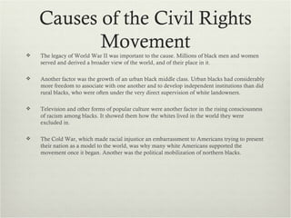 Causes of the Civil Rights
           Movement
   The legacy of World War II was important to the cause. Millions of black men and women
    served and derived a broader view of the world, and of their place in it.

   Another factor was the growth of an urban black middle class. Urban blacks had considerably
    more freedom to associate with one another and to develop independent institutions than did
    rural blacks, who were often under the very direct supervision of white landowners.

   Television and other forms of popular culture were another factor in the rising consciousness
    of racism among blacks. It showed them how the whites lived in the world they were
    excluded in.

   The Cold War, which made racial injustice an embarrassment to Americans trying to present
    their nation as a model to the world, was why many white Americans supported the
    movement once it began. Another was the political mobilization of northern blacks.
 