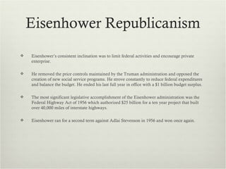 Eisenhower Republicanism
   Eisenhower’s consistent inclination was to limit federal activities and encourage private
    enterprise.

   He removed the price controls maintained by the Truman administration and opposed the
    creation of new social service programs. He strove constantly to reduce federal expenditures
    and balance the budget. He ended his last full year in office with a $1 billion budget surplus.

   The most significant legislative accomplishment of the Eisenhower administration was the
    Federal Highway Act of 1956 which authorized $25 billion for a ten year project that built
    over 40,000 miles of interstate highways.

   Eisenhower ran for a second term against Adlai Stevenson in 1956 and won once again.
 