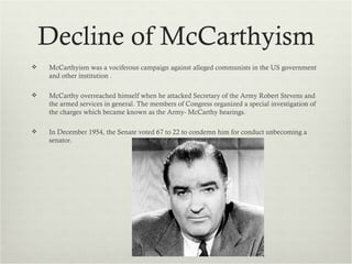 Decline of McCarthyism
   McCarthyism was a vociferous campaign against alleged communists in the US government
    and other institution .

   McCarthy overreached himself when he attacked Secretary of the Army Robert Stevens and
    the armed services in general. The members of Congress organized a special investigation of
    the charges which became known as the Army- McCarthy hearings.

   In December 1954, the Senate voted 67 to 22 to condemn him for conduct unbecoming a
    senator.
 