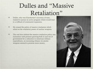 Dulles and “Massive
                Retaliation”
   Dulles, who was Eisenhower’s secretary of state,
    wanted to pursue an active program which would lead
    to a rollback of communist expansion.

   He created the policy of massive retaliation which
    relied on the retaliatory power of nuclear weapons.

   The real force behind the massive retaliation policy was
    economics with pressure growing both in and out of
    government for a reduction in American military
    expenditures, an increasing reliance on atomic
    weapons seemed to promise more money.
 